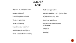 Etiquette for live chat success
Are you prepared
Conversing with customer
Welcome greetings
Set a positive tone
Empathize your customer
Humanize your live support
Never keep customers waiting
Reduce response time
Canned Responses For Faster Replies
Right interpersonal skills
Grammar & spellings
Never leave your customers
unanswered
Wrap up
Feedback
 