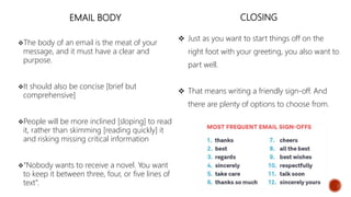 EMAIL BODY
The body of an email is the meat of your
message, and it must have a clear and
purpose.
It should also be concise [brief but
comprehensive]
People will be more inclined [sloping] to read
it, rather than skimming [reading quickly] it
and risking missing critical information
“Nobody wants to receive a novel. You want
to keep it between three, four, or five lines of
text”.
CLOSING
 Just as you want to start things off on the
right foot with your greeting, you also want to
part well.
 That means writing a friendly sign-off. And
there are plenty of options to choose from.
 