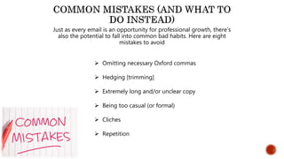 Just as every email is an opportunity for professional growth, there’s
also the potential to fall into common bad habits. Here are eight
mistakes to avoid
 Omitting necessary Oxford commas
 Hedging [trimming]
 Extremely long and/or unclear copy
 Being too casual (or formal)
 Cliches
 Repetition
 