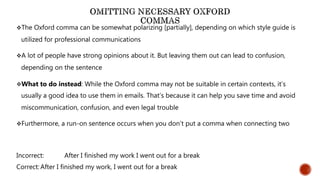 The Oxford comma can be somewhat polarizing [partially], depending on which style guide is
utilized for professional communications
A lot of people have strong opinions about it. But leaving them out can lead to confusion,
depending on the sentence
What to do instead: While the Oxford comma may not be suitable in certain contexts, it’s
usually a good idea to use them in emails. That’s because it can help you save time and avoid
miscommunication, confusion, and even legal trouble
Furthermore, a run-on sentence occurs when you don’t put a comma when connecting two
Incorrect: After I finished my work I went out for a break
Correct: After I finished my work, I went out for a break
 