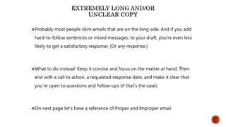 Probably most people skim emails that are on the long side. And if you add
hard-to-follow sentences or mixed messages, to your draft, you’re even less
likely to get a satisfactory response. (Or any response.)
What to do instead: Keep it concise and focus on the matter at hand. Then
end with a call to action, a requested response date, and make it clear that
you’re open to questions and follow-ups (if that’s the case).
On next page let’s have a reference of Proper and Improper email
 