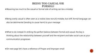 Wavering too much to the casual or formal side of writing can be a misstep
Being overly casual is often seen as a rookie [new recruit] mistake, but stiff, formal language can
also be detrimental [tending to cause harm] to your message
What to do instead: In striking the perfect balance between formal and casual, the key is
thinking about the relationship between yourself and the recipient and take social cues as your
communication progresses
On next page let’s have a reference of Proper and Improper email
 