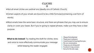 Not all email cliches are cardinal sins [deadly sins of Catholic Church].
Certain aspects of your emails are bound to be a little formulaic[containing a set form of
words].
Most emails have the same basic structure, and there are phrases that you may use to ensure
clarity or cover your bases. But if you’re going to repeat phrases, make sure they have a clear
purpose.
What to do instead: Try reading the draft for cliches, tone,
and voice to more effectively communicate your message
while keeping the reader engaged.
 