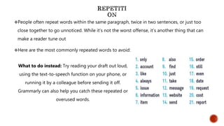 People often repeat words within the same paragraph, twice in two sentences, or just too
close together to go unnoticed. While it’s not the worst offense, it’s another thing that can
make a reader tune out
Here are the most commonly repeated words to avoid:
What to do instead: Try reading your draft out loud,
using the text-to-speech function on your phone, or
running it by a colleague before sending it off.
Grammarly can also help you catch these repeated or
overused words.
 