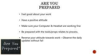 • Feel good about your work
• Have a positive attitude
• Make sure your Computer & Headset are working fine
• Be prepared with the tools/props relates to process
• Reverse your attitude towards work – Observe the daily
updates without fail
 