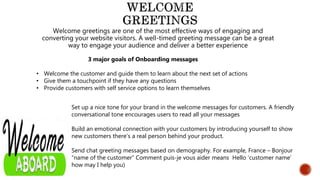 Welcome greetings are one of the most effective ways of engaging and
converting your website visitors. A well-timed greeting message can be a great
way to engage your audience and deliver a better experience
3 major goals of Onboarding messages
• Welcome the customer and guide them to learn about the next set of actions
• Give them a touchpoint if they have any questions
• Provide customers with self service options to learn themselves
Set up a nice tone for your brand in the welcome messages for customers. A friendly
conversational tone encourages users to read all your messages
Build an emotional connection with your customers by introducing yourself to show
new customers there’s a real person behind your product.
Send chat greeting messages based on demography. For example, France – Bonjour
“name of the customer” Comment puis-je vous aider means Hello ‘customer name’
how may I help you)
 