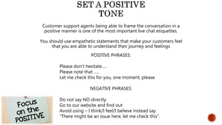 Customer support agents being able to frame the conversation in a
positive manner is one of the most important live chat etiquettes.
You should use empathetic statements that make your customers feel
that you are able to understand their journey and feelings
POSITIVE PHRASES:
Please don’t hesitate….
Please note that …..
Let me check this for you, one moment, please
NEGATIVE PHRASES:
Do not say NO directly.
Go to our website and find out
Avoid using – I think/I feel/I believe instead say
“There might be an issue here, let me check this”.
 