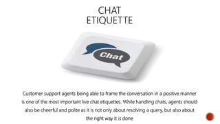 Customer support agents being able to frame the conversation in a positive manner
is one of the most important live chat etiquettes. While handling chats, agents should
also be cheerful and polite as it is not only about resolving a query, but also about
the right way it is done
 