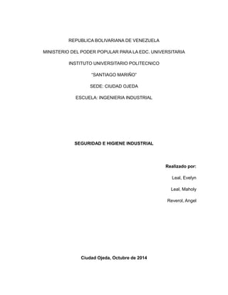 REPUBLICA BOLIVARIANA DE VENEZUELA 
MINISTERIO DEL PODER POPULAR PARA LA EDC. UNIVERSITARIA 
INSTITUTO UNIVERSITARIO POLITECNICO 
“SANTIAGO MARIÑO” 
SEDE: CIUDAD OJEDA 
ESCUELA: INGENIERIA INDUSTRIAL 
SEGURIDAD E HIGIENE INDUSTRIAL 
Realizado por: 
Leal, Evelyn 
Leal, Maholy 
Reverol, Angel 
Ciudad Ojeda, Octubre de 2014 
 