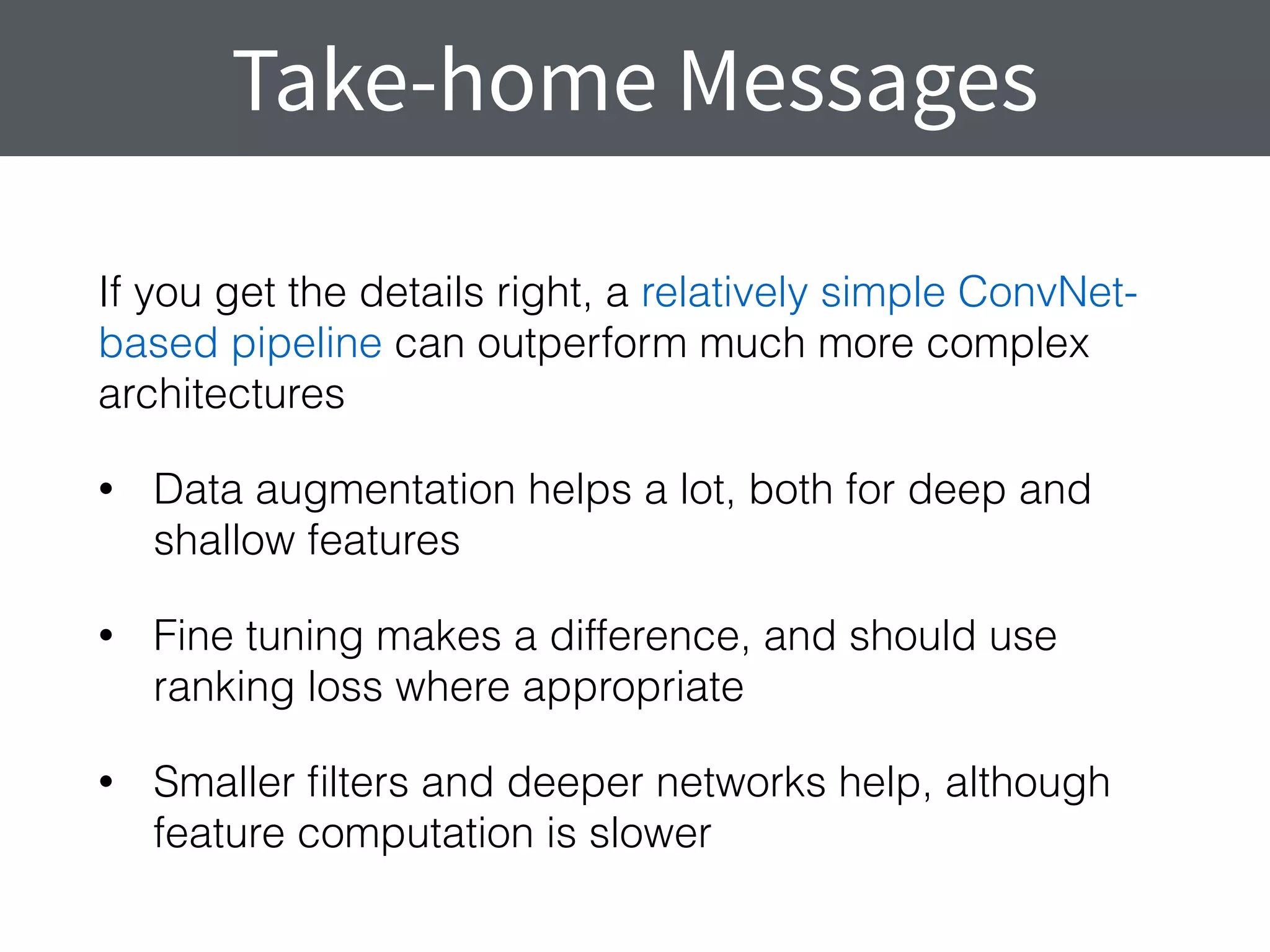 If you get the details right, a relatively simple ConvNet-
based pipeline can outperform much more complex
architectures
• Data augmentation helps a lot, both for deep and
shallow features
• Fine tuning makes a difference, and should use
ranking loss where appropriate
• Smaller ﬁlters and deeper networks help, although
feature computation is slower
Take-home Messages
 