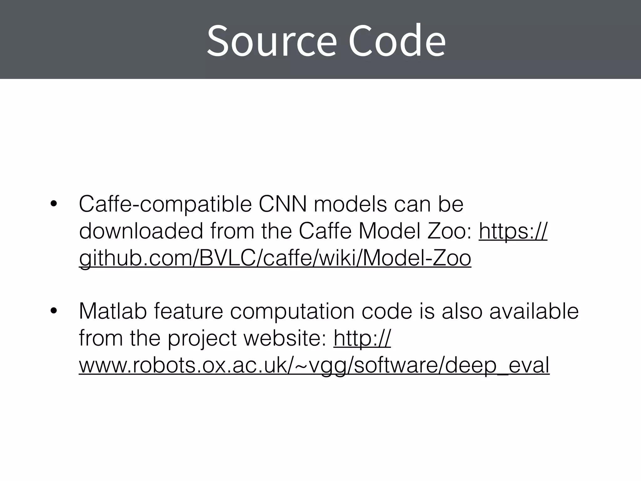 • Caffe-compatible CNN models can be
downloaded from the Caffe Model Zoo: https://
github.com/BVLC/caffe/wiki/Model-Zoo
• Matlab feature computation code is also available
from the project website: http://
www.robots.ox.ac.uk/~vgg/software/deep_eval
Source Code
 