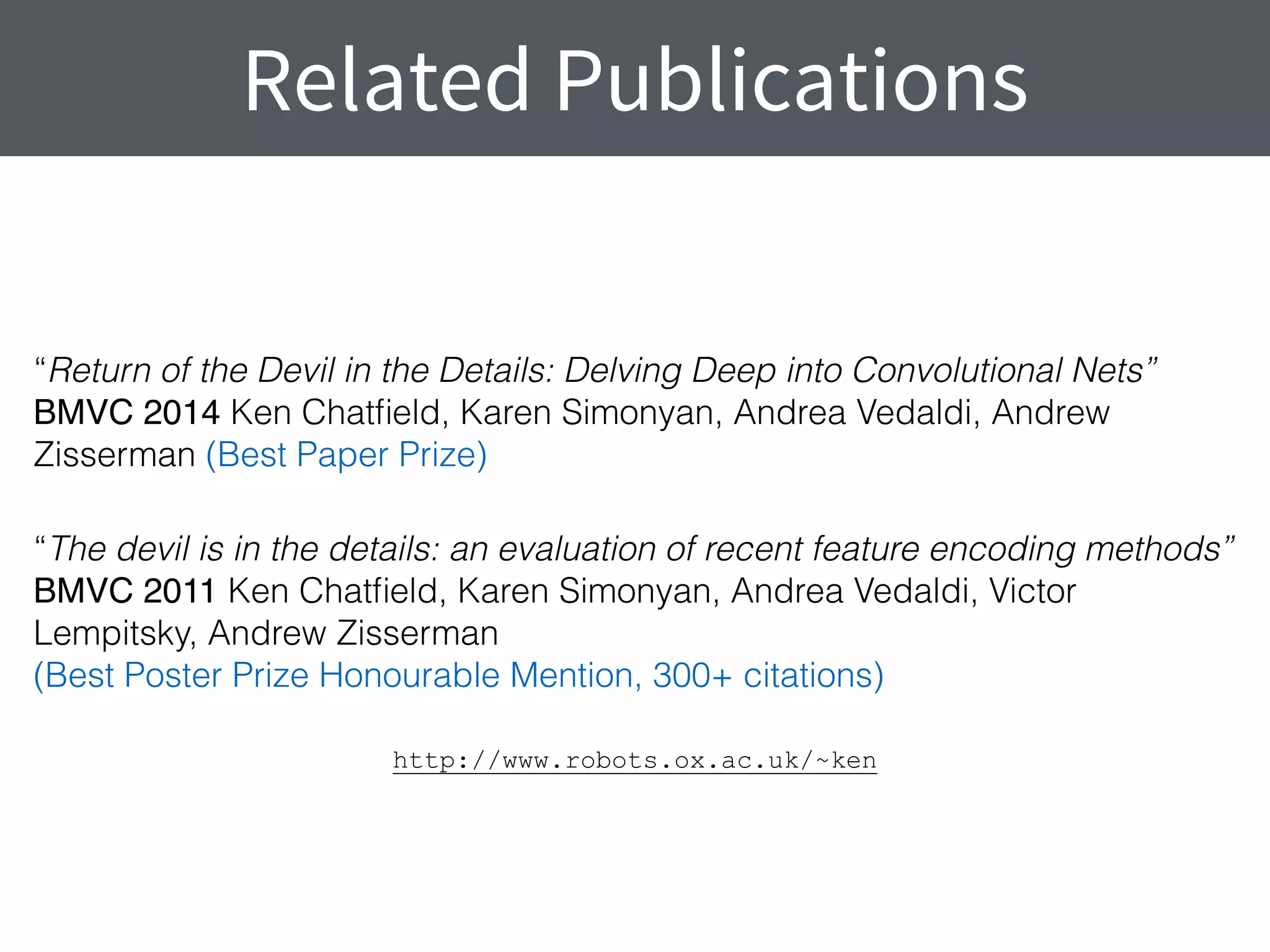 Related Publications
“Return of the Devil in the Details: Delving Deep into Convolutional Nets” 
BMVC 2014 Ken Chatﬁeld, Karen Simonyan, Andrea Vedaldi, Andrew
Zisserman (Best Paper Prize)
“The devil is in the details: an evaluation of recent feature encoding methods” 
BMVC 2011 Ken Chatﬁeld, Karen Simonyan, Andrea Vedaldi, Victor
Lempitsky, Andrew Zisserman 
(Best Poster Prize Honourable Mention, 300+ citations)
http://www.robots.ox.ac.uk/~ken
 