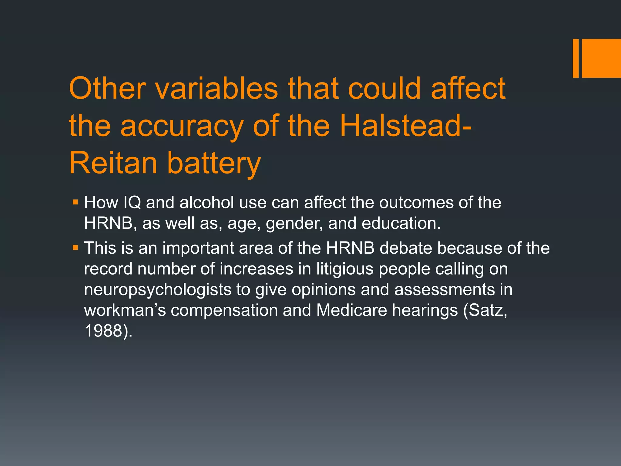 Other variables that could affect the accuracy of the Halstead-Reitan batteryHow IQ and alcohol use can affect the outcomes of the HRNB, as well as, age, gender, and education.This is an important area of the HRNB debate because of the record number of increases in litigious people calling on neuropsychologists to give opinions and assessments in workman’s compensation and Medicare hearings (Satz, 1988). 