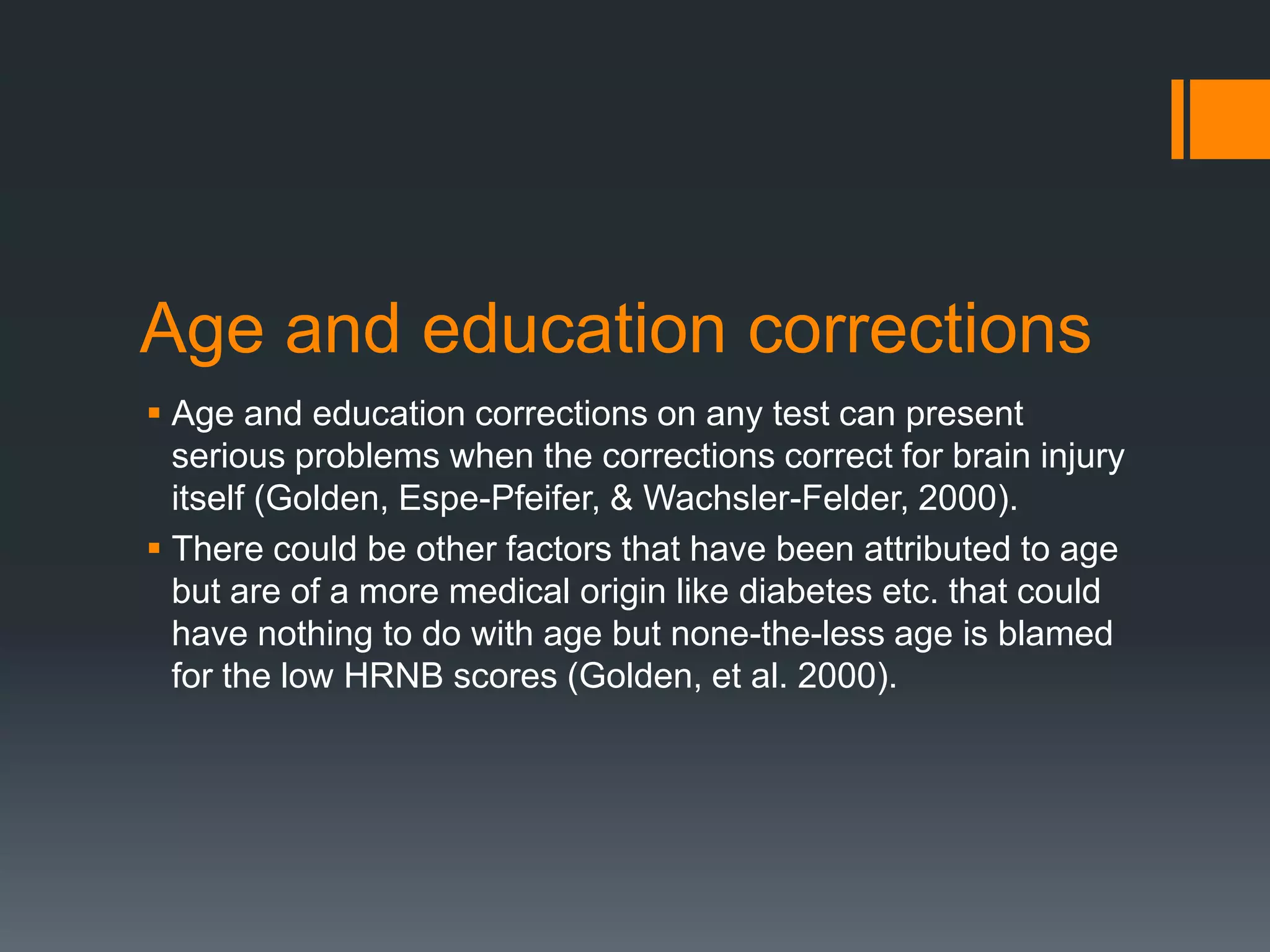 Age and education corrections Age and education corrections on any test can present serious problems when the corrections correct for brain injury itself (Golden, Espe-Pfeifer, & Wachsler-Felder, 2000). There could be other factors that have been attributed to age but are of a more medical origin like diabetes etc. that could have nothing to do with age but none-the-less age is blamed for the low HRNB scores (Golden, et al. 2000). 