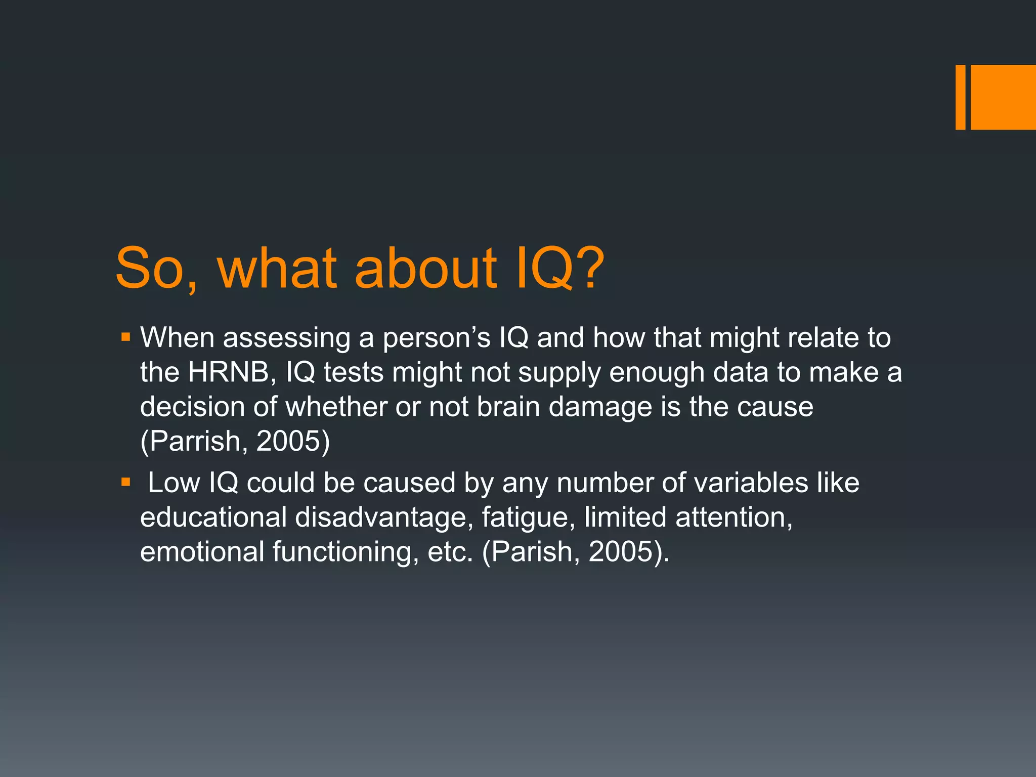 So, what about IQ? When assessing a person’s IQ and how that might relate to the HRNB, IQ tests might not supply enough data to make a decision of whether or not brain damage is the cause (Parrish, 2005) Low IQ could be caused by any number of variables like educational disadvantage, fatigue, limited attention, emotional functioning, etc. (Parish, 2005). 