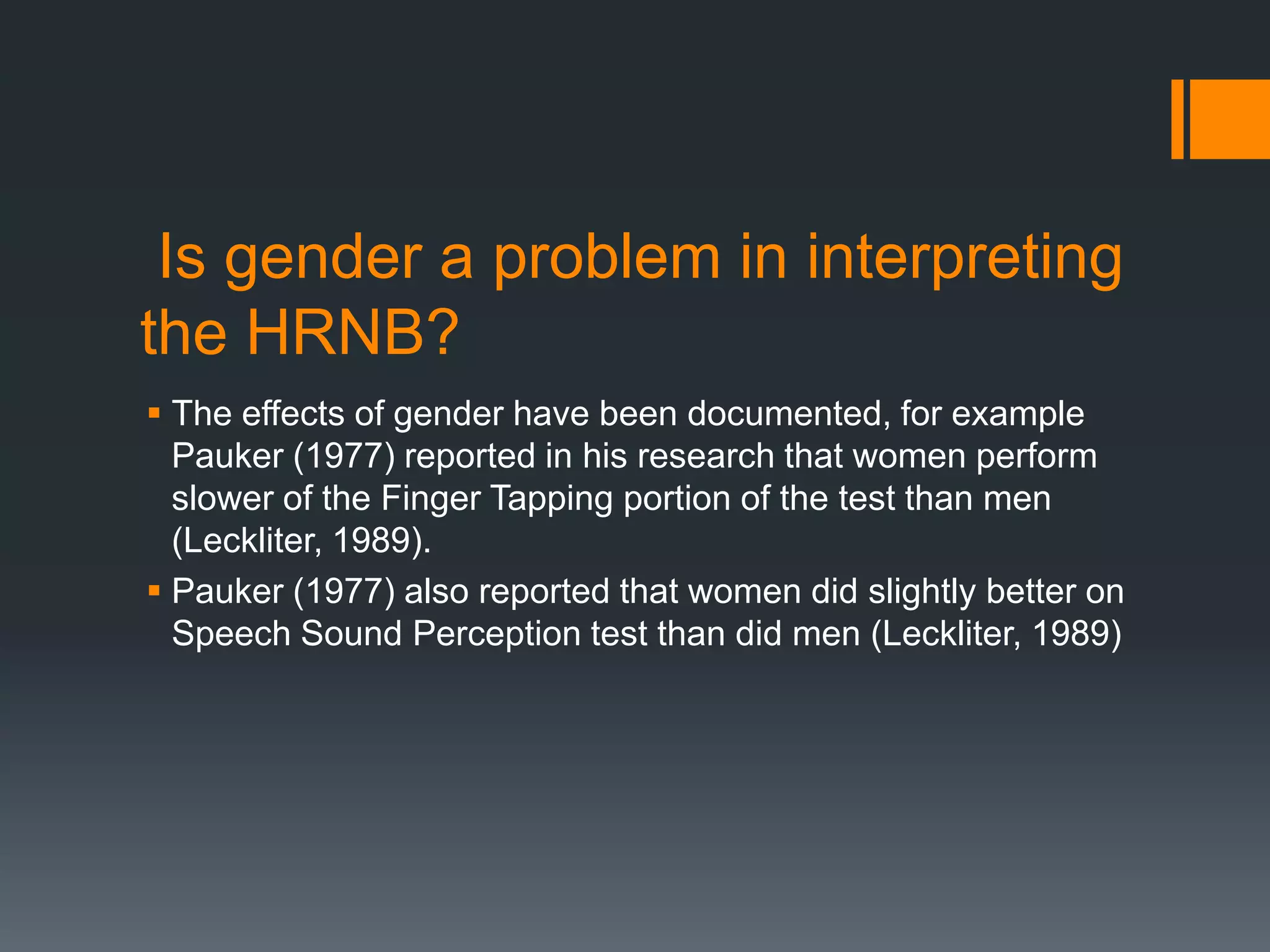  Is gender a problem in interpreting the HRNB? The effects of gender have been documented, for example Pauker (1977) reported in his research that women perform slower of the Finger Tapping portion of the test than men (Leckliter, 1989). Pauker (1977) also reported that women did slightly better on Speech Sound Perception test than did men (Leckliter, 1989)