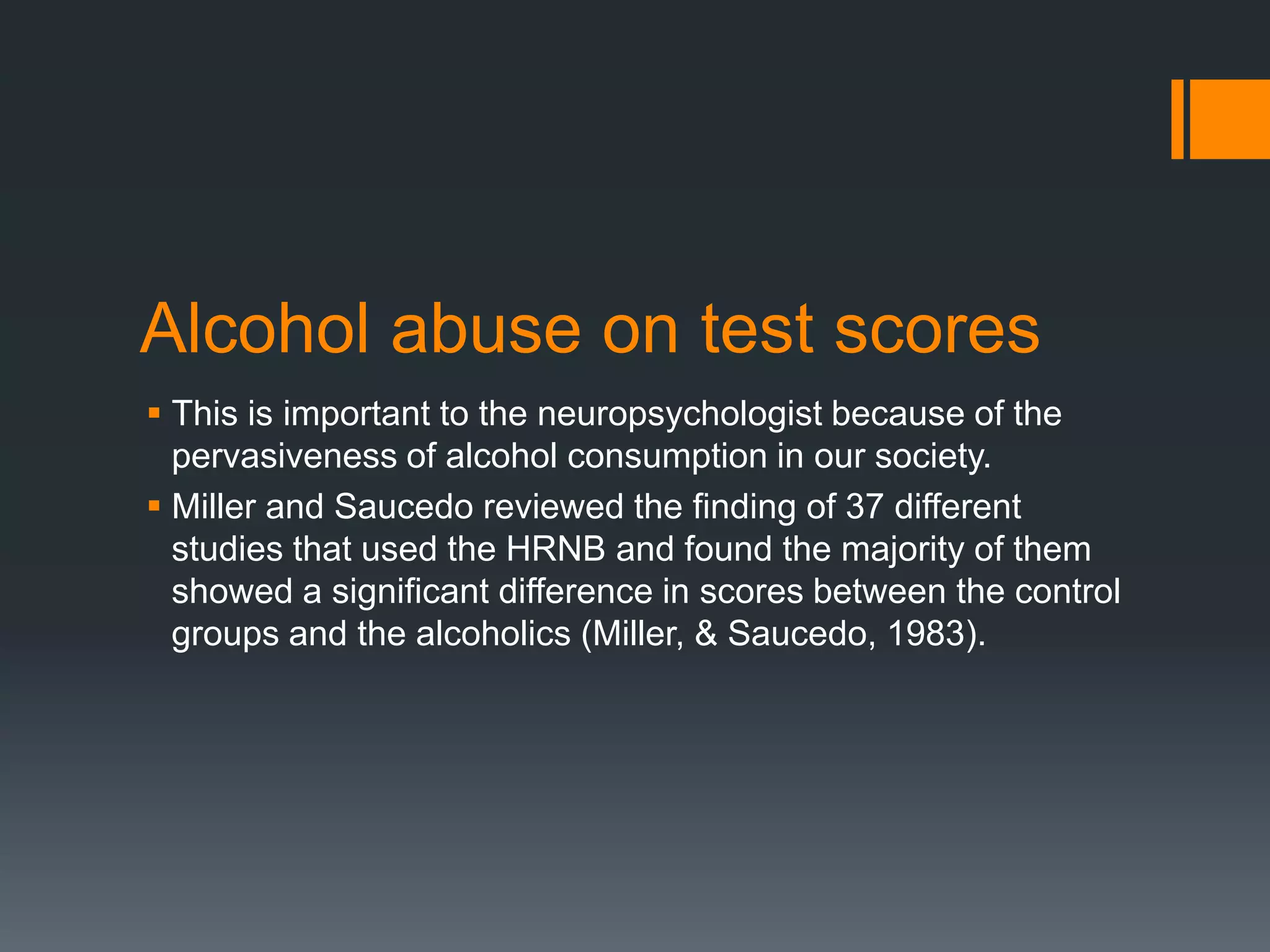 Alcohol abuse on test scoresThis is important to the neuropsychologist because of the pervasiveness of alcohol consumption in our society.Miller and Saucedo reviewed the finding of 37 different studies that used the HRNB and found the majority of them showed a significant difference in scores between the control groups and the alcoholics (Miller, & Saucedo, 1983).