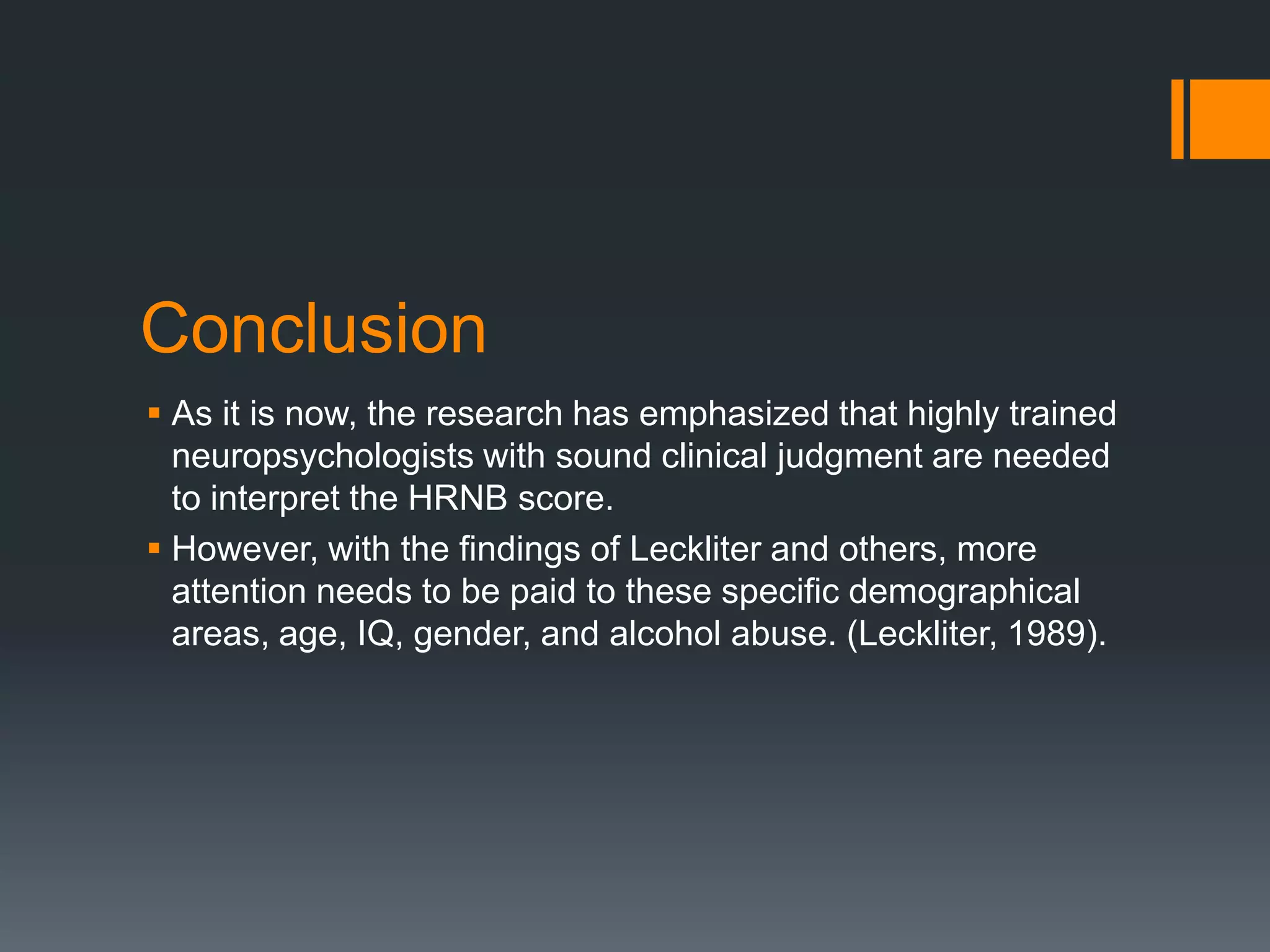 ConclusionAs it is now, the research has emphasized that highly trained neuropsychologists with sound clinical judgment are needed to interpret the HRNB score.However, with the findings of Leckliter and others, more attention needs to be paid to these specific demographical areas, age, IQ, gender, and alcohol abuse. (Leckliter, 1989). 