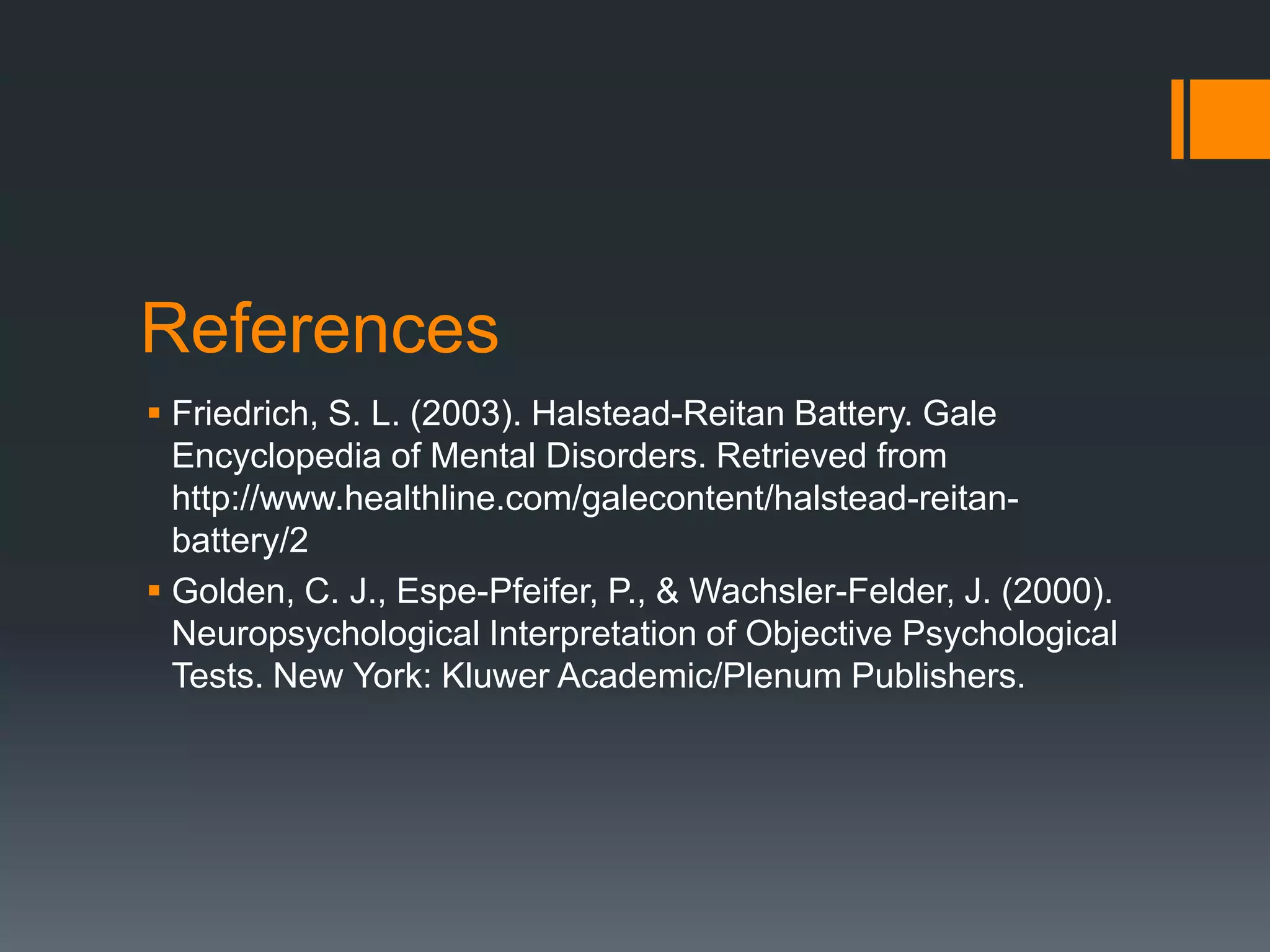 ReferencesFriedrich, S. L. (2003). Halstead-Reitan Battery. Gale Encyclopedia of Mental Disorders. Retrieved from http://www.healthline.com/galecontent/halstead-reitan-battery/2Golden, C. J., Espe-Pfeifer, P., & Wachsler-Felder, J. (2000). Neuropsychological Interpretation of Objective Psychological Tests. New York: Kluwer Academic/Plenum Publishers.