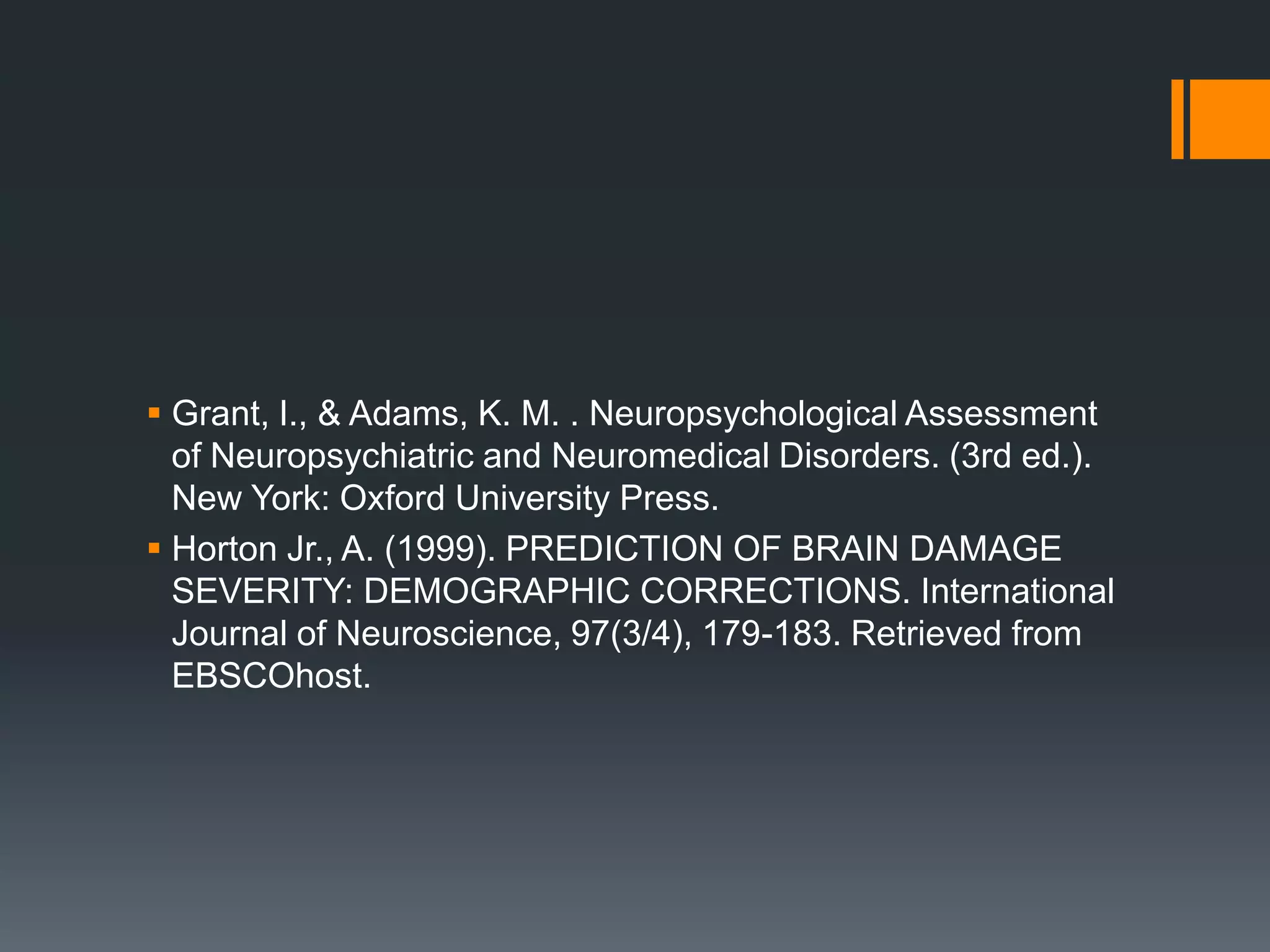 Grant, I., & Adams, K. M. . Neuropsychological Assessment of Neuropsychiatric and Neuromedical Disorders. (3rd ed.). New York: Oxford University Press.Horton Jr., A. (1999). PREDICTION OF BRAIN DAMAGE SEVERITY: DEMOGRAPHIC CORRECTIONS. International Journal of Neuroscience, 97(3/4), 179-183. Retrieved from EBSCOhost.