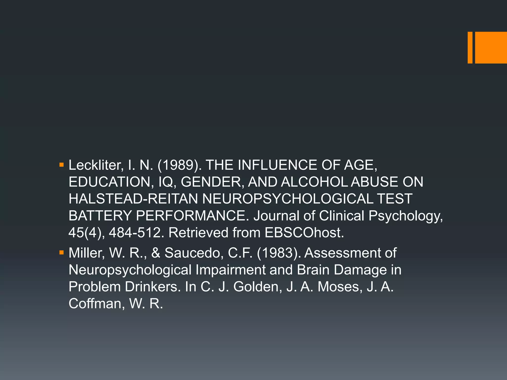 Leckliter, I. N. (1989). THE INFLUENCE OF AGE, EDUCATION, IQ, GENDER, AND ALCOHOL ABUSE ON HALSTEAD-REITAN NEUROPSYCHOLOGICAL TEST BATTERY PERFORMANCE. Journal of Clinical Psychology, 45(4), 484-512. Retrieved from EBSCOhost.Miller, W. R., & Saucedo, C.F. (1983). Assessment of Neuropsychological Impairment and Brain Damage in Problem Drinkers. In C. J. Golden, J. A. Moses, J. A. Coffman, W. R. 