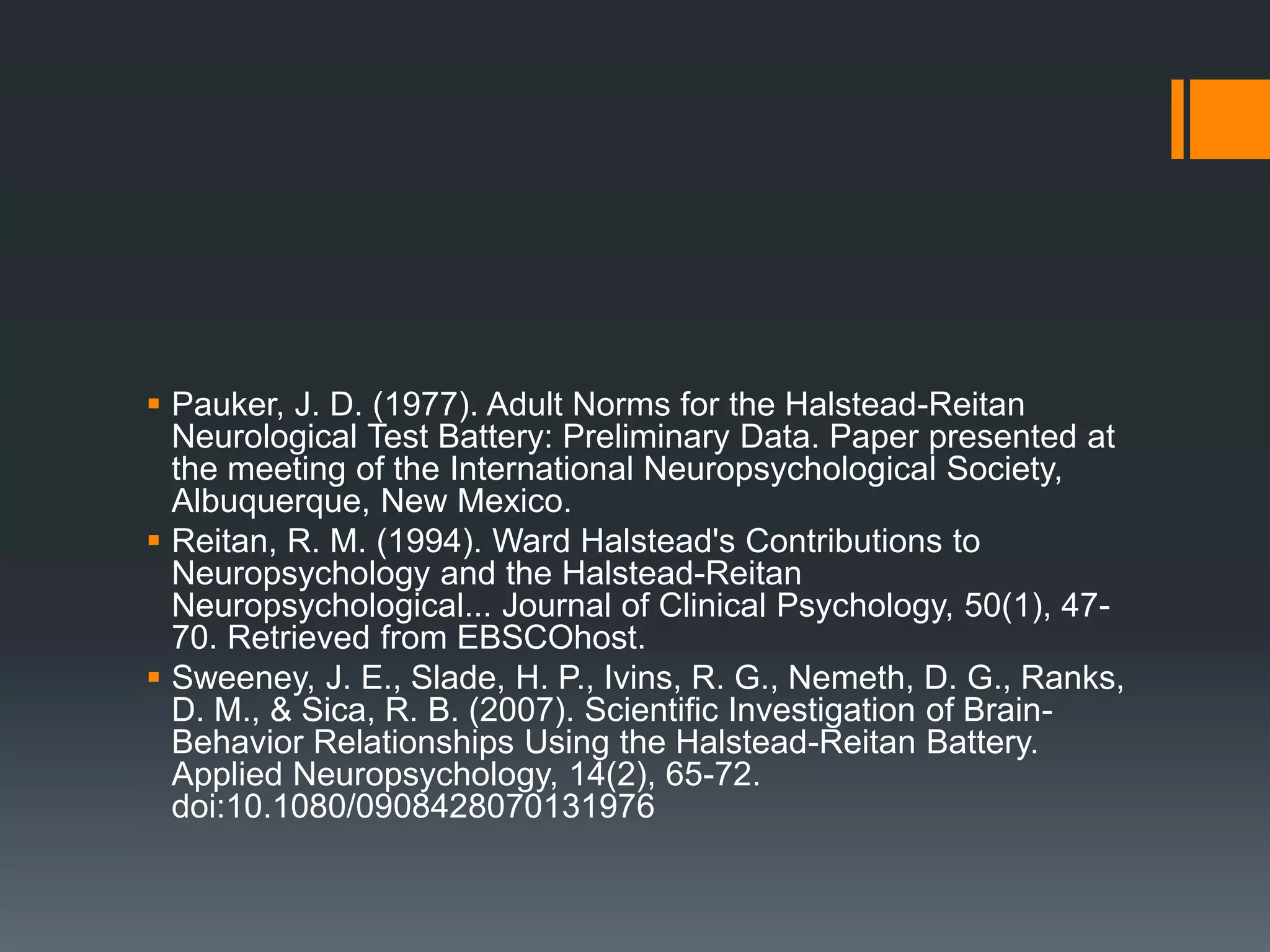 Pauker, J. D. (1977). Adult Norms for the Halstead-Reitan Neurological Test Battery: Preliminary Data. Paper presented at the meeting of the International Neuropsychological Society, Albuquerque, New Mexico. Reitan, R. M. (1994). Ward Halstead's Contributions to Neuropsychology and the Halstead-Reitan Neuropsychological... Journal of Clinical Psychology, 50(1), 47-70. Retrieved from EBSCOhost.Sweeney, J. E., Slade, H. P., Ivins, R. G., Nemeth, D. G., Ranks, D. M., & Sica, R. B. (2007). Scientific Investigation of Brain-Behavior Relationships Using the Halstead-Reitan Battery. Applied Neuropsychology, 14(2), 65-72. doi:10.1080/0908428070131976