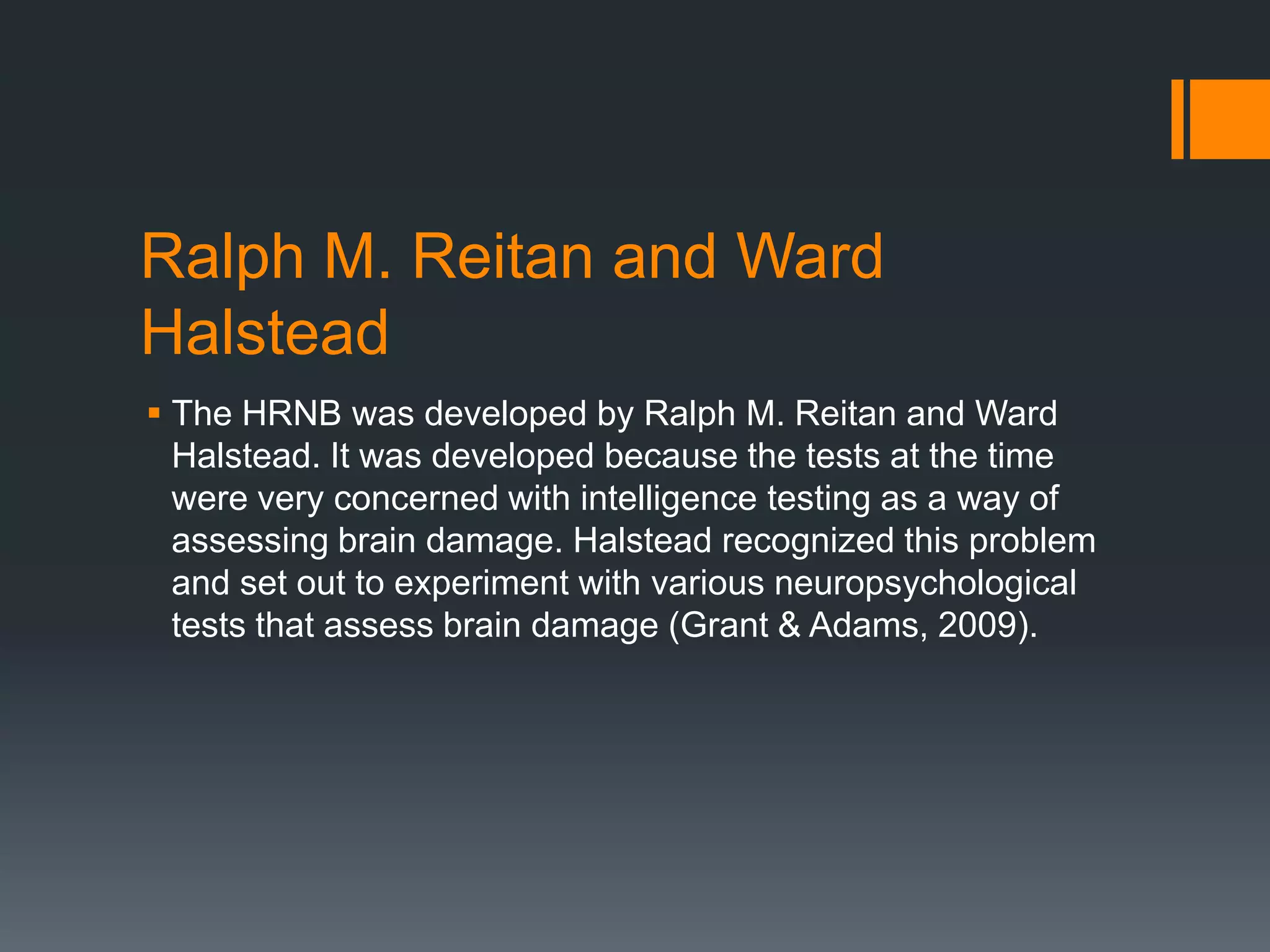 Ralph M. Reitan and Ward HalsteadThe HRNB was developed by Ralph M. Reitan and Ward Halstead. It was developed because the tests at the time were very concerned with intelligence testing as a way of assessing brain damage. Halstead recognized this problem and set out to experiment with various neuropsychological tests that assess brain damage (Grant & Adams, 2009).