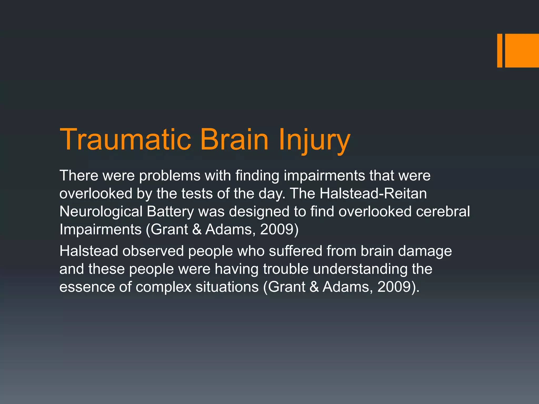 Traumatic Brain InjuryThere were problems with finding impairments that were overlooked by the tests of the day. The Halstead-Reitan Neurological Battery was designed to find overlooked cerebral Impairments (Grant & Adams, 2009)Halstead observed people who suffered from brain damage and these people were having trouble understanding the essence of complex situations (Grant & Adams, 2009). 