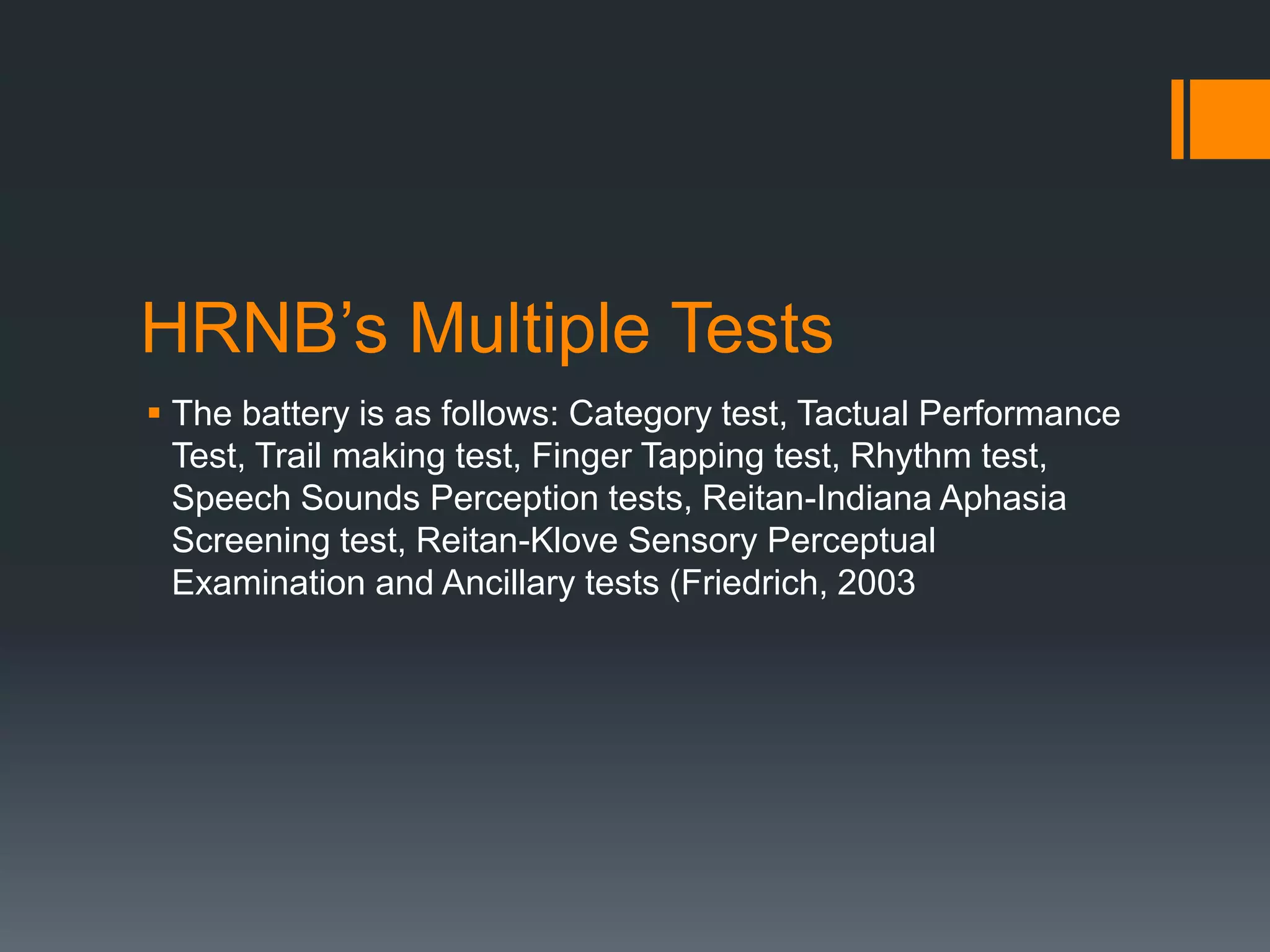 HRNB’s Multiple TestsThe battery is as follows: Category test, Tactual Performance Test, Trail making test, Finger Tapping test, Rhythm test, Speech Sounds Perception tests, Reitan-Indiana Aphasia Screening test, Reitan-Klove Sensory Perceptual Examination and Ancillary tests (Friedrich, 2003