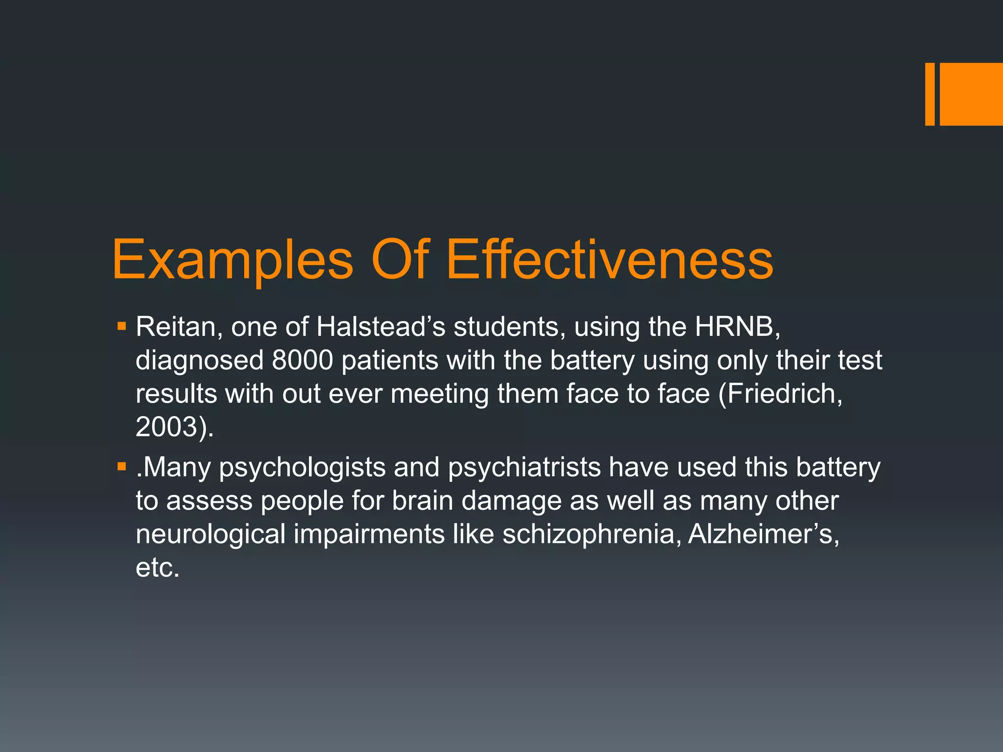 Examples Of EffectivenessReitan, one of Halstead’s students, using the HRNB, diagnosed 8000 patients with the battery using only their test results with out ever meeting them face to face (Friedrich, 2003). .Many psychologists and psychiatrists have used this battery to assess people for brain damage as well as many other neurological impairments like schizophrenia, Alzheimer’s, etc.