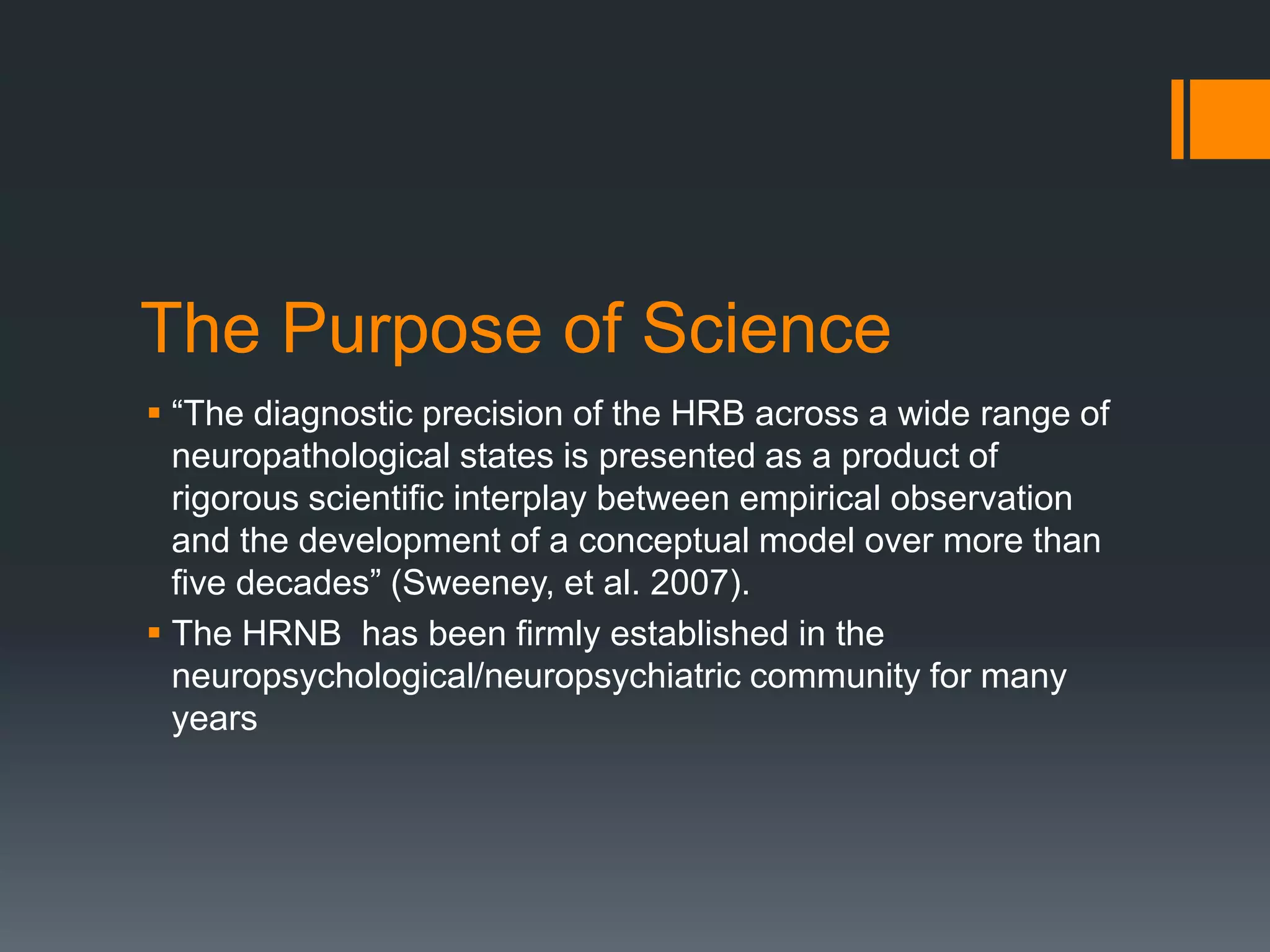 The Purpose of Science “The diagnostic precision of the HRB across a wide range of neuropathological states is presented as a product of rigorous scientific interplay between empirical observation and the development of a conceptual model over more than five decades” (Sweeney, et al. 2007). The HRNB  has been firmly established in the neuropsychological/neuropsychiatric community for many years