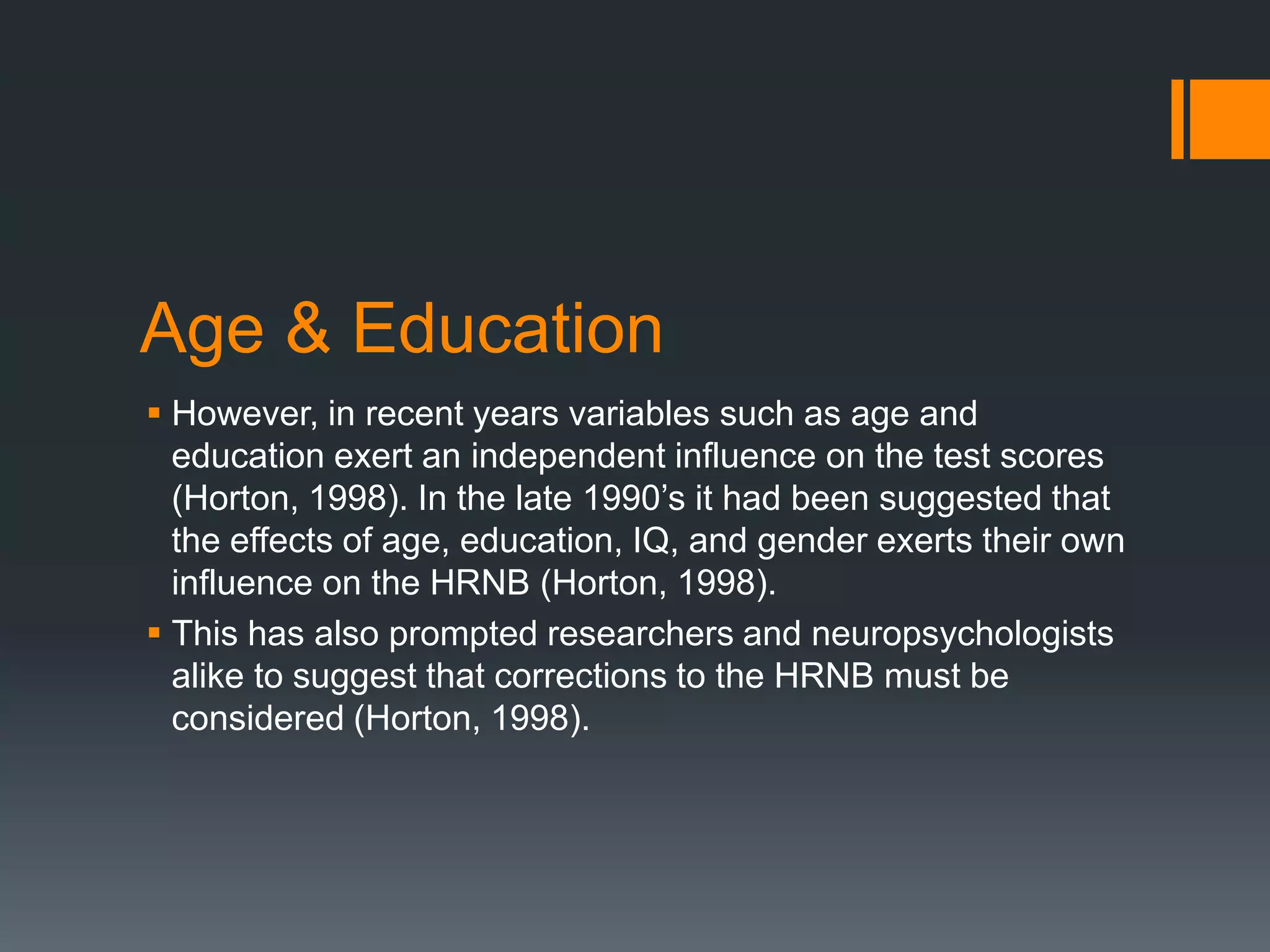 Age & EducationHowever, in recent years variables such as age and education exert an independent influence on the test scores (Horton, 1998). In the late 1990’s it had been suggested that the effects of age, education, IQ, and gender exerts their own influence on the HRNB (Horton, 1998). This has also prompted researchers and neuropsychologists alike to suggest that corrections to the HRNB must be considered (Horton, 1998).