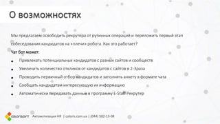 Автоматизация HR | coloris.com.ua | (044) 502-13-08
Мы предлагаем освободить рекрутера от рутинных операций и переложить первый этап
собеседования кандидатов на «плечи» робота. Как это работает?
Чат бот может:
• Привлекать потенциальных кандидатов с разных сайтов и сообществ
• Увеличить количество откликов от кандидатов с сайтов в 2-3раза
• Проводить первичный отбор кандидатов и заполнять анкету в формате чата
• Сообщать кандидатам интересующую их информацию
• Автоматически передавать данные в программу E-Staff Рекрутер
О возможностях
 