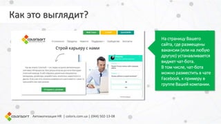 Как это выглядит?
На страницу Вашего
сайта, где размещены
вакансии (или на любую
другую) устанавливается
виджет чат-бота.
В том числе, чат-бота
можно разместить в чате
Facebook, к примеру в
группе Вашей компании.
Автоматизация HR | coloris.com.ua | (044) 502-13-08
 