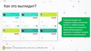 Автоматизация HR | coloris.com.ua | (044) 502-13-08
Рекрутер сможет сам
создавать любое количество
ботов и с любой логикой.
Для создания используется
графический редактор
диалогов, что делает процесс
простым и увлекательным
Как это выглядит?
 