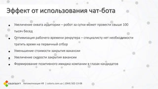 • Увеличение охвата аудитории – робот за сутки может провести свыше 100
тысяч бесед
• Оптимизация рабочего времени рекрутера – специалисту нет необходимости
тратить время на первичный отбор
• Уменьшение стоимости закрытия вакансии
• Увеличение скорости закрытия вакансии
• Формирование позитивного имиджа компании в глазах кандидатов
Автоматизация HR | coloris.com.ua | (044) 502-13-08
Эффект от использования чат-бота
 