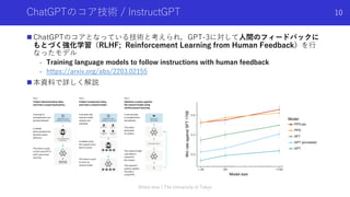 ChatGPTのコア技術 / InstructGPT
n ChatGPTのコアとなっている技術と考えられ，GPT-3に対して⼈間のフィードバックに
もとづく強化学習（RLHF; Reinforcement Learning from Human Feedback）を⾏
なったモデル
- Training language models to follow instructions with human feedback
- https://arxiv.org/abs/2203.02155
n 本資料で詳しく解説
Shota Imai | The University of Tokyo
10
 