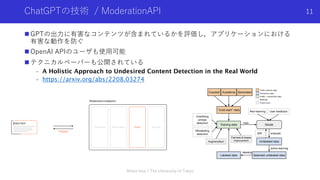 ChatGPTの技術 / ModerationAPI
n GPTの出⼒に有害なコンテンツが含まれているかを評価し，アプリケーションにおける
有害な動作を防ぐ
n OpenAI APIのユーザも使⽤可能
n テクニカルペーパーも公開されている
- A Holistic Approach to Undesired Content Detection in the Real World
- https://arxiv.org/abs/2208.03274
Shota Imai | The University of Tokyo
11
 
