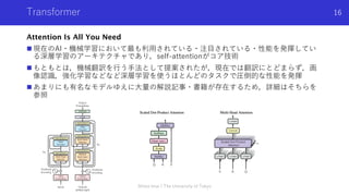 Transformer
Attention Is All You Need
n 現在のAI・機械学習において最も利⽤されている・注⽬されている・性能を発揮してい
る深層学習のアーキテクチャであり，self-attentionがコア技術
n もともとは，機械翻訳を⾏う⼿法として提案されたが，現在では翻訳にとどまらず，画
像認識，強化学習などなど深層学習を使うほとんどのタスクで圧倒的な性能を発揮
n あまりにも有名なモデルゆえに⼤量の解説記事・書籍が存在するため，詳細はそちらを
参照
Shota Imai | The University of Tokyo
16
 
