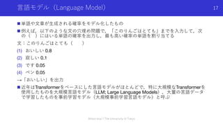 ⾔語モデル（Language Model）
n 単語や⽂章が⽣成される確率をモデル化したもの
n 例えば，以下のような⽂の⽳埋め問題で，「このりんごはとても」までを⼊⼒して，次
の（ ）にはいる単語の確率を出⼒し，最も⾼い確率の単語を割り当てる
⽂：このりんごはとても（ ）
(1) おいしい 0.8
(2) 寂しい 0.1
(3) です 0.05
(4) ペン 0.05
→「おいしい」を出⼒
n 近年はTransformerをベースにした⾔語モデルがほとんどで，特に⼤規模なTransformerを
使⽤したものを⼤規模⾔語モデル（LLM; Large Language Models），⼤量の⾔語データ
で学習したものを事前学習モデル（⼤規模事前学習⾔語モデル）と呼ぶ
Shota Imai | The University of Tokyo
17
 