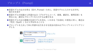 プロンプト（Prompt）
n ⾔語モデルの出⼒を得る（促す, Prompt）ために，⾔語モデルに⼊⼒する⽂字列，
指⽰⽂を指す
n ⾔語モデルの知識から所望の出⼒（プログラムコード，提案，翻訳⽂，質問回答）を
得るには，適切なプロンプトを⼊⼒する必要がある
n ⾔語モデルのほか画像の⽣成モデルを含む，いわゆる「⽣成AI」の普及に伴い，最近は
「呪⽂（Spell）」などと呼ばれることも
n プロンプトを⼯夫してAIに所望の出⼒をさせる技法の試みはプロンプトエンジニアリン
グとも
Shota Imai | The University of Tokyo
18
プロンプト
プロンプトに対する
⾔語モデルの出⼒
 