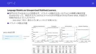 GPT-2
Language Models are Unsupervised Multitask Learners
n GPTのモデルはほとんど変更せず，パラメータ数が⼤きいモデルに⼤規模な事前学習
のみを⾏なって，特定タスクにおけるラベル付きの学習は⾏わなずzero-shot, の設定で
性能が出るようにしたモデル
- zero-shot：例を⼀歳与えずに新しいタスクを解かせる
n パラメータ数は15億
Shota Imai | The University of Tokyo
20
zero-shotの例
 