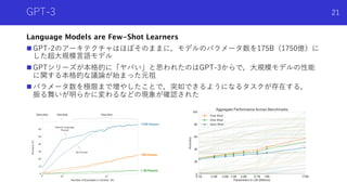GPT-3
Language Models are Few-Shot Learners
n GPT-2のアーキテクチャはほぼそのままに，モデルのパラメータ数を175B（1750億）に
した超⼤規模⾔語モデル
n GPTシリーズが本格的に「ヤバい」と思われたのはGPT-3からで，⼤規模モデルの性能
に関する本格的な議論が始まった元祖
n パラメータ数を極限まで増やしたことで，突如できるようになるタスクが存在する，
振る舞いが明らかに変わるなどの現象が確認された
21
 
