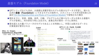 基盤モデル（Foundation Model）
n GPTシリーズなども含め，⼤規模な深層学習のモデルを膨⼤なデータで学習し，様々な
応⽤の基盤（Foundation）にできるモデルの総称で，スタンフォード⼤学の研究者らの
論⽂“On the Opportunities and Risks of Foundation Models”で提唱された概念
n 現在までに，⾔語，画像，⾳声，⾏動，プログラムなど様々なモーダルを扱える基盤モ
デルが登場し，AIの研究で特に注⽬され，産業応⽤が期待・すでに実⽤化
n 億を超える⼤量パラメータのモデルであることを特徴とし，学習には膨⼤なデータと
計算資源が要求される
Shota Imai | The University of Tokyo
23
DALL・E，Imagen,
StableDiffusion, Magic3D等
（⾔語→画像，⾔語→3Dモデル）
CodeX
（⾔語→コード）
GPTシリーズ，PaLM，FLAN等
（⾔語→⾔語）
whisper
（⾳声→⾔語） Gato
（⾔語，画像，⾏動→⾔語，画像，⾏動）
 