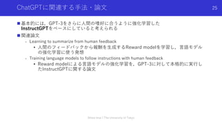 ChatGPTに関連する⼿法・論⽂
n 基本的には，GPT-3をさらに⼈間の嗜好に合うように強化学習した
InstructGPTをベースにしていると考えられる
n 関連論⽂
- Learning to summarize from human feedback
• ⼈間のフィードバックから報酬を⽣成するReward modelを学習し，⾔語モデル
の強化学習に使う発想
- Training language models to follow instructions with human feedback
• Reward modelによる⾔語モデルの強化学習を，GPT-3に対して本格的に実⾏し
たInstructGPTに関する論⽂
Shota Imai | The University of Tokyo
25
 