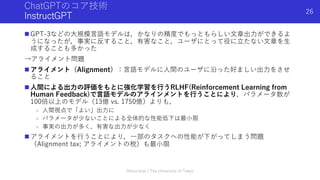 ChatGPTのコア技術
InstructGPT
n GPT-3などの⼤規模⾔語モデルは，かなりの精度でもっともらしい⽂章出⼒ができるよ
うになったが，事実に反すること，有害なこと，ユーザにとって役に⽴たない⽂章を⽣
成することも多かった
→アライメント問題
n アライメント（Alignment）：⾔語モデルに⼈間のユーザに沿った好ましい出⼒をさせ
ること
n ⼈間による出⼒の評価をもとに強化学習を⾏うRLHF(Reinforcement Learning from
Human Feedback)で⾔語モデルのアラインメントを⾏うことにより，パラメータ数が
100倍以上のモデル（13億 vs. 1750億）よりも，
- ⼈間視点で「よい」出⼒に
- パラメータが少ないことによる全体的な性能低下は最⼩限
- 事実の出⼒が多く，有害な出⼒が少なく
n アライメントを⾏うことにより，⼀部のタスクへの性能が下がってしまう問題
（Alignment tax; アライメントの税）も最⼩限
Shota Imai | The University of Tokyo
26
 