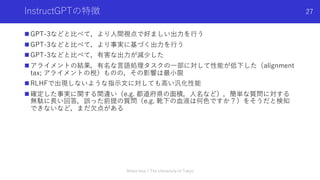 InstructGPTの特徴
n GPT-3などと⽐べて，より⼈間視点で好ましい出⼒を⾏う
n GPT-3などと⽐べて，より事実に基づく出⼒を⾏う
n GPT-3などと⽐べて，有害な出⼒が減少した
n アライメントの結果，有名な⾔語処理タスクの⼀部に対して性能が低下した（alignment
tax; アライメントの税）ものの，その影響は最⼩限
n RLHFで出現しないような指⽰⽂に対しても⾼い汎化性能
n 確定した事実に関する間違い（e.g. 都道府県の⾯積，⼈名など），簡単な質問に対する
無駄に⻑い回答，誤った前提の質問（e.g. 靴下の⾎液は何⾊ですか？）をそうだと検知
できないなど，まだ⽋点がある
Shota Imai | The University of Tokyo
27
 
