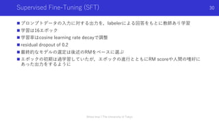 Supervised Fine-Tuning (SFT)
n プロンプトデータの⼊⼒に対する出⼒を，labelerによる回答をもとに教師あり学習
n 学習は16エポック
n 学習率はcosine learning rate decayで調整
n residual dropout of 0.2
n 最終的なモデルの選定は後述のRMをベースに選ぶ
n エポックの初期は過学習していたが，エポックの進⾏とともにRM scoreや⼈間の嗜好に
あった出⼒をするように
Shota Imai | The University of Tokyo
30
 