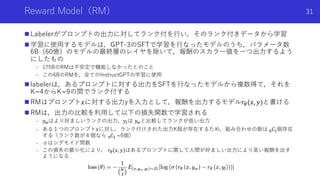 Reward Model（RM）
n Labelerがプロンプトの出⼒に対してランク付を⾏い，そのランク付きデータから学習
n 学習に使⽤するモデルは，GPT-3のSFTで学習を⾏なったモデルのうち，パラメータ数
6B（60億）のモデルの最終層のレイヤを除いて，報酬のスカラー値を⼀つ出⼒するよう
にしたもの
- 175BのRMは不安定で機能しなかったとのこと
- この6BのRMを，全てのInstructGPTの学習に使⽤
n labelerは，あるプロンプトに対する出⼒をSFTを⾏なったモデルから複数得て，それを
K=4からK=9の間でランク付する
n RMはプロンプト𝑥に対する出⼒yを⼊⼒として，報酬を出⼒するモデル𝑟!(𝑥, 𝑦)と書ける
n RMは，出⼒の⽐較を利⽤して以下の損失関数で学習される
- 𝑦!はより好ましいランクの出⼒，𝑦"は 𝑦!と⽐較してランクが低い出⼒
- ある１つのプロンプト𝑥に対し，ランク付けされた出⼒K個が存在するため，組み合わせの数は #𝐶$個存在
する（ランク数が４個なら %𝐶$ =6個）
- σはシグモイド間数
- この損失の最⼩化により， 𝑟&(𝑥, 𝑦)はあるプロンプトに関して⼈間が好ましい出⼒により⾼い報酬を出す
ようになる
Shota Imai | The University of Tokyo
31
 