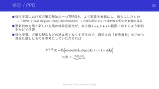 補⾜ / PPO
n 強化学習における⽅策勾配法の⼀つTRPOを，より実装を単純にし，強⼒にしたもの
- TRPO（Trust Region Policy Optimization）：⽅策勾配において適切な勾配の更新幅を保証
n 更新前の⽅策と新しい⽅策の確率密度⽐が，ある値1 − 𝜖, 1 + 𝜖の範囲に収まるよう制約
をかけて学習
n 強化学習，⽅策勾配法などの話は⻑くなりすぎるので，資料末の「参考資料」の中から
⾃分に適したものを参考にしていただければ
Shota Imai | The University of Tokyo
33
 